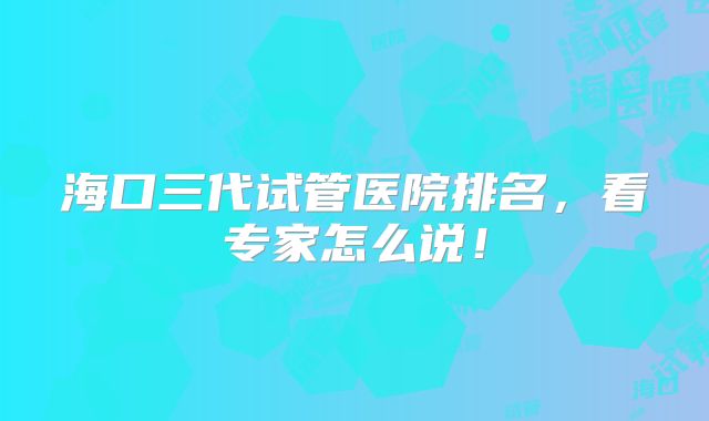 海口三代试管医院排名，看专家怎么说！