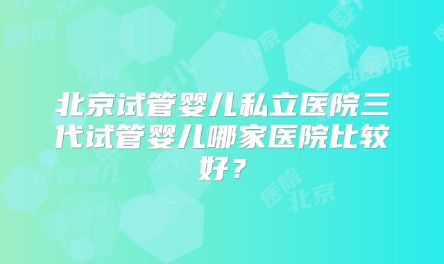 北京试管婴儿私立医院三代试管婴儿哪家医院比较好?