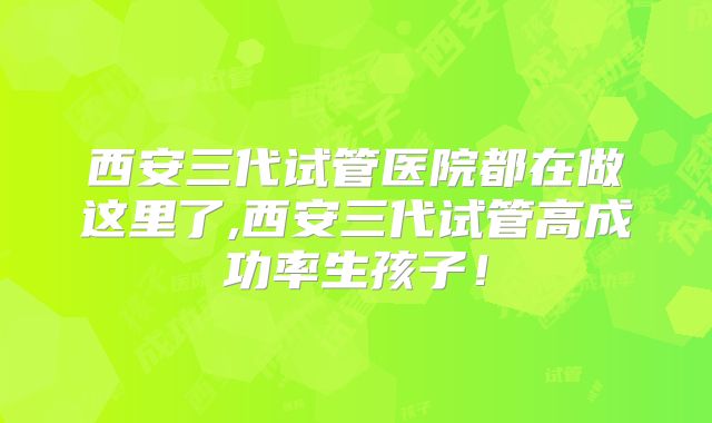 西安三代试管医院都在做这里了,西安三代试管高成功率生孩子！