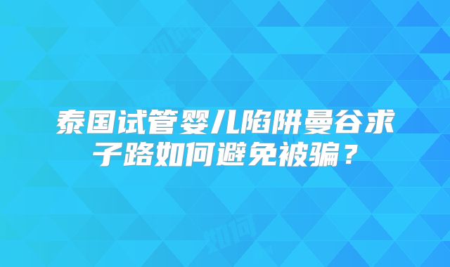 泰国试管婴儿陷阱曼谷求子路如何避免被骗?