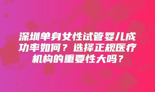 深圳单身女性试管婴儿成功率如何?选择正规医疗机构的重要性大吗?