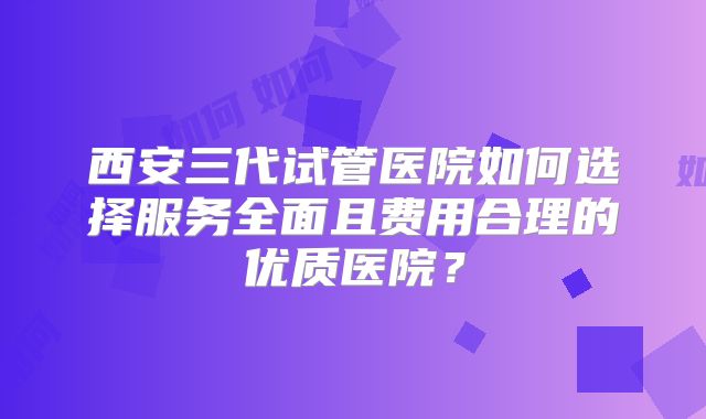 西安三代试管医院如何选择服务全面且费用合理的优质医院？