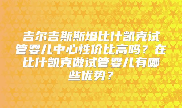 吉尔吉斯斯坦比什凯克试管婴儿中心性价比高吗？在比什凯克做试管婴儿有哪些优势？