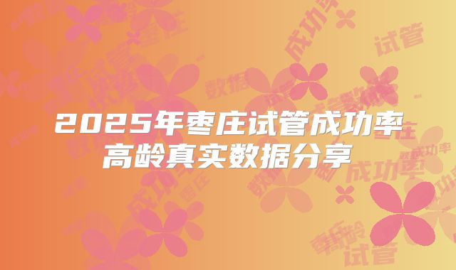 2025年枣庄试管成功率高龄真实数据分享
