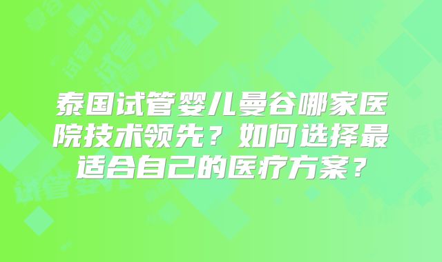 泰国试管婴儿曼谷哪家医院技术领先?如何选择最适合自己的医疗方案?