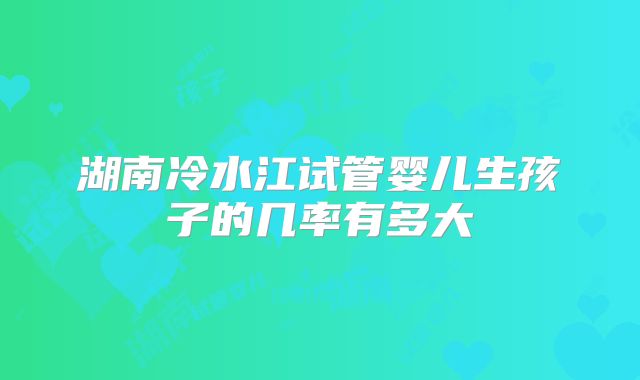 湖南冷水江试管婴儿生孩子的几率有多大