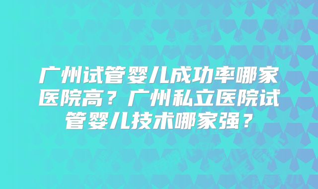 广州试管婴儿成功率哪家医院高?广州私立医院试管婴儿技术哪家强?