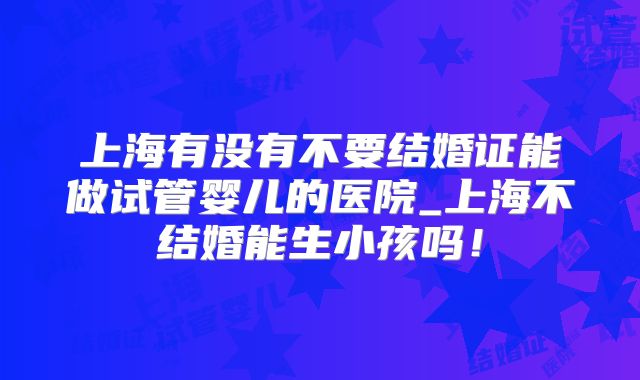 上海有没有不要结婚证能做试管婴儿的医院_上海不结婚能生小孩吗!