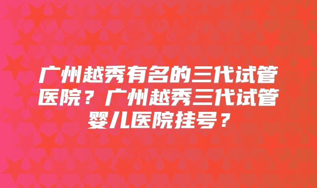 广州越秀有名的三代试管医院?广州越秀三代试管婴儿医院挂号?
