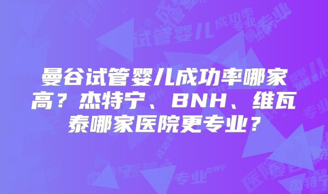 曼谷试管婴儿成功率哪家高?杰特宁、BNH、维瓦泰哪家医院更专业?