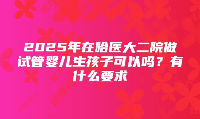 2025年在哈医大二院做试管婴儿生孩子可以吗?有什么要求