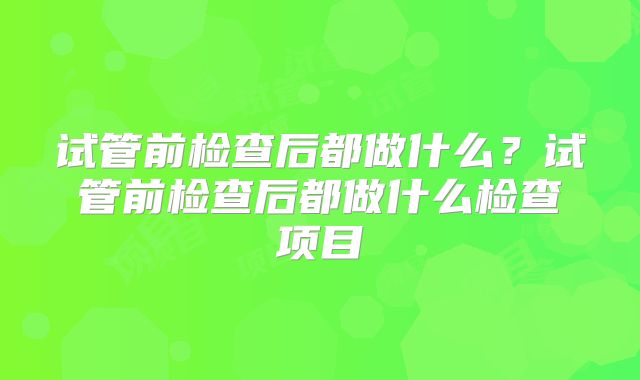 试管前检查后都做什么?试管前检查后都做什么检查项目