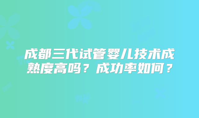 成都三代试管婴儿技术成熟度高吗?成功率如何?