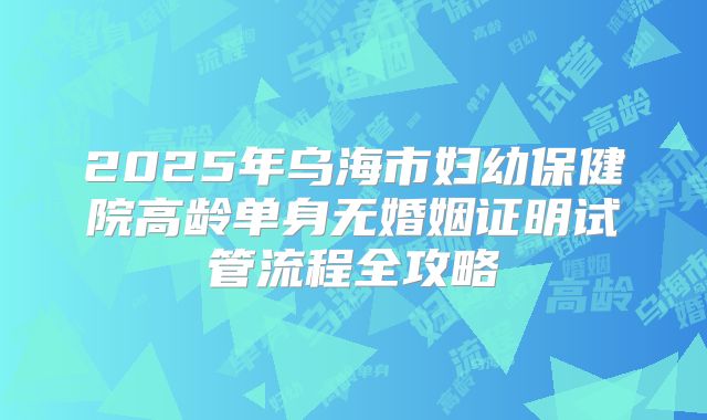2025年乌海市妇幼保健院高龄单身无婚姻证明试管流程全攻略