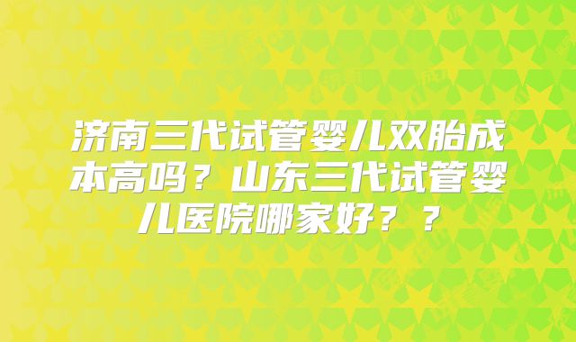济南三代试管婴儿双胎成本高吗？山东三代试管婴儿医院哪家好？？