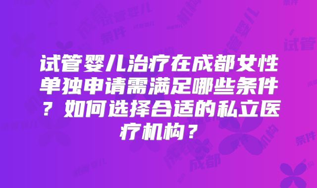 试管婴儿治疗在成都女性单独申请需满足哪些条件?如何选择合适的私立医疗机构?