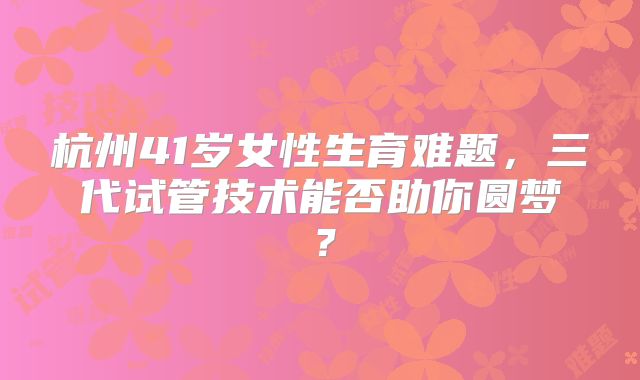 杭州41岁女性生育难题,三代试管技术能否助你圆梦?