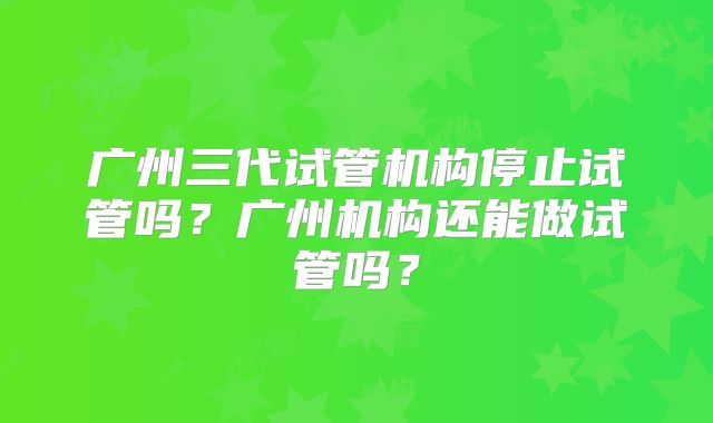 广州三代试管机构停止试管吗?广州机构还能做试管吗?