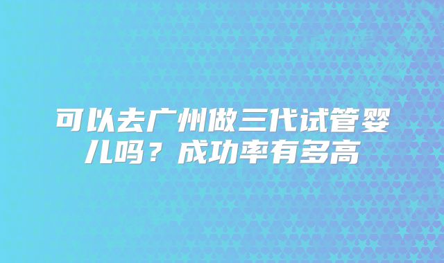 可以去广州做三代试管婴儿吗？成功率有多高