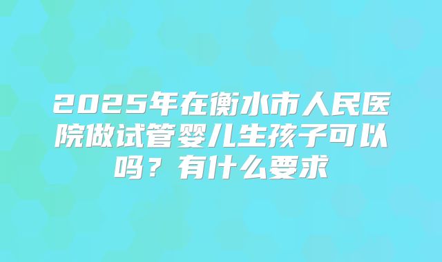 2025年在衡水市人民医院做试管婴儿生孩子可以吗?有什么要求