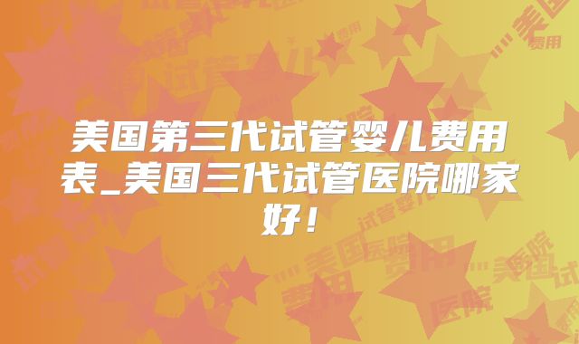 美国第三代试管婴儿费用表_美国三代试管医院哪家好!