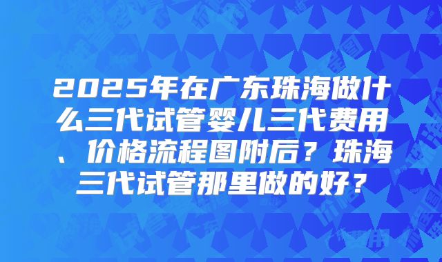 2025年在广东珠海做什么三代试管婴儿三代费用、价格流程图附后?珠海三代试管那里做的好?