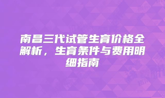 南昌三代试管生育价格全解析,生育条件与费用明细指南