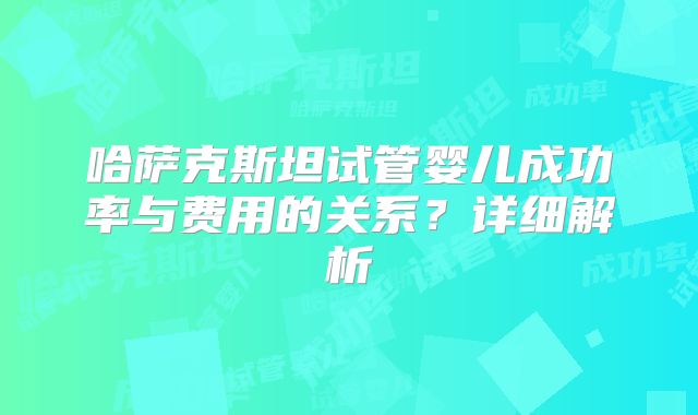 哈萨克斯坦试管婴儿成功率与费用的关系？详细解析