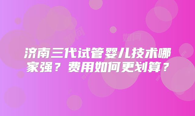 济南三代试管婴儿技术哪家强？费用如何更划算？
