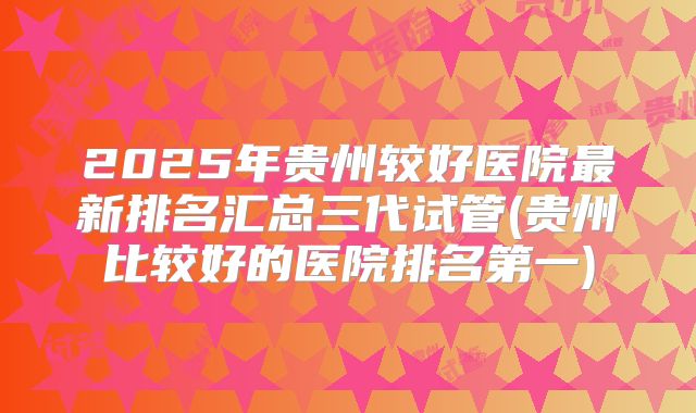 2025年贵州较好医院最新排名汇总三代试管(贵州比较好的医院排名第一)