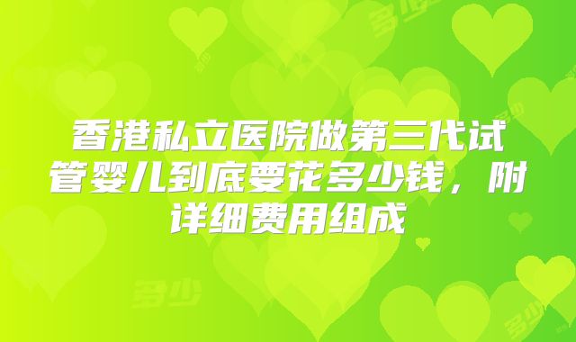 香港私立医院做第三代试管婴儿到底要花多少钱,附详细费用组成