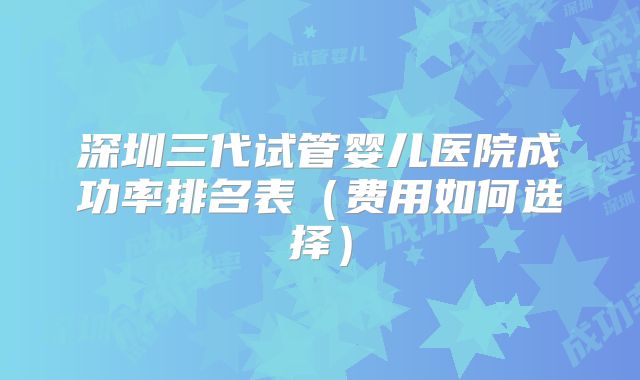 深圳三代试管婴儿医院成功率排名表(费用如何选择)