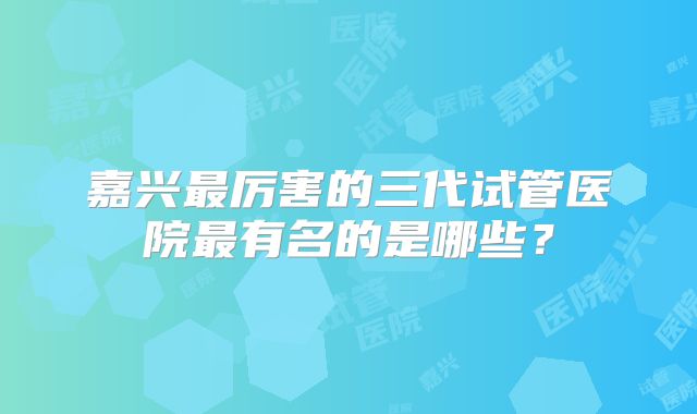 嘉兴最厉害的三代试管医院最有名的是哪些?