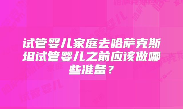 试管婴儿家庭去哈萨克斯坦试管婴儿之前应该做哪些准备？