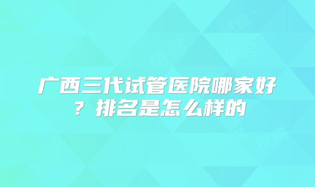广西三代试管医院哪家好?排名是怎么样的