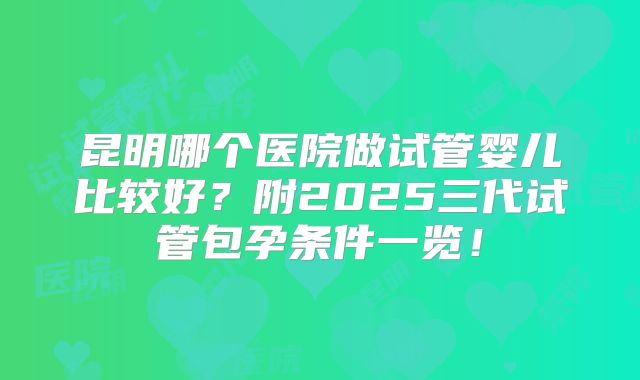 昆明哪个医院做试管婴儿比较好？附2025三代试管包孕条件一览！