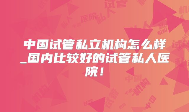 中国试管私立机构怎么样_国内比较好的试管私人医院!