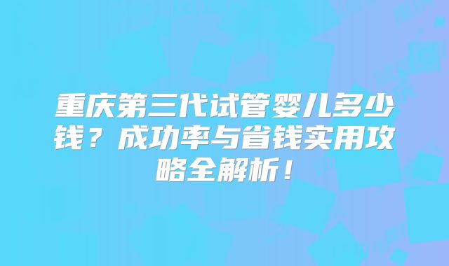 重庆第三代试管婴儿多少钱?成功率与省钱实用攻略全解析!