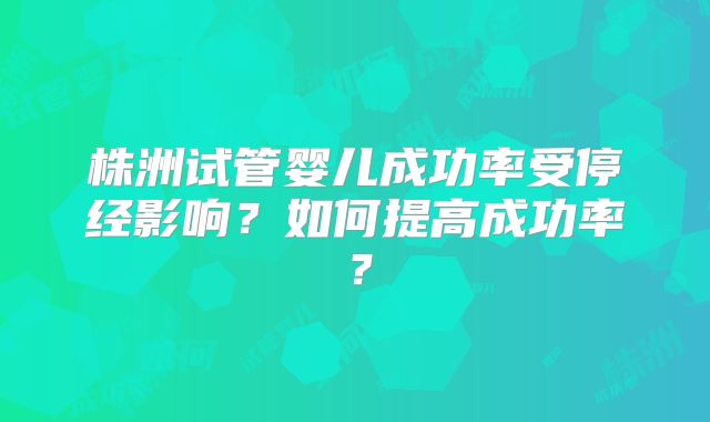 株洲试管婴儿成功率受停经影响？如何提高成功率？
