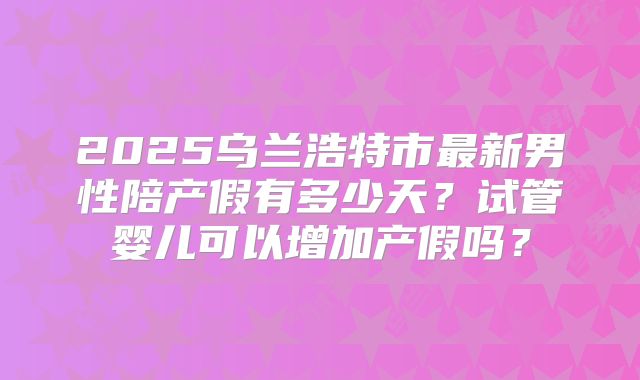 2025乌兰浩特市最新男性陪产假有多少天?试管婴儿可以增加产假吗?