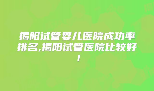 揭阳试管婴儿医院成功率排名,揭阳试管医院比较好!