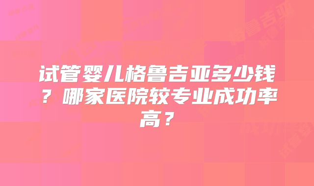 试管婴儿格鲁吉亚多少钱?哪家医院较专业成功率高?