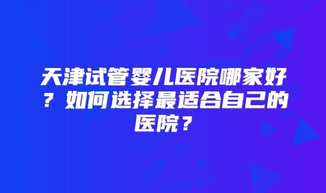 天津试管婴儿医院哪家好？如何选择最适合自己的医院？