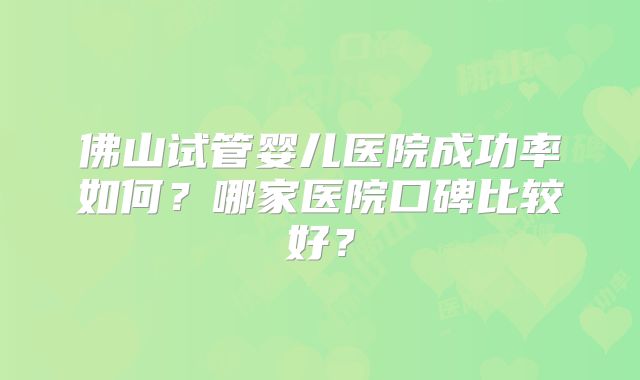 佛山试管婴儿医院成功率如何？哪家医院口碑比较好？