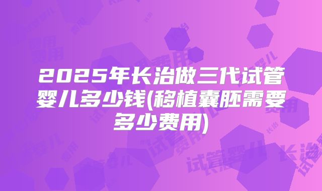 2025年长治做三代试管婴儿多少钱(移植囊胚需要多少费用)