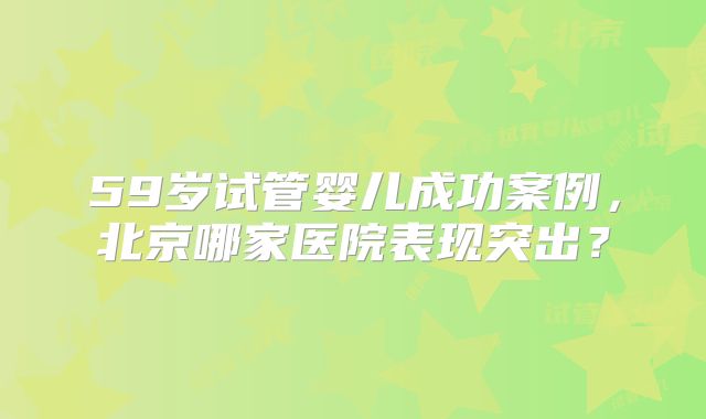 59岁试管婴儿成功案例,北京哪家医院表现突出?