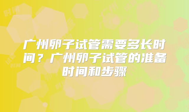 广州卵子试管需要多长时间？广州卵子试管的准备时间和步骤