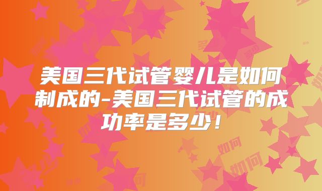 美国三代试管婴儿是如何制成的-美国三代试管的成功率是多少！