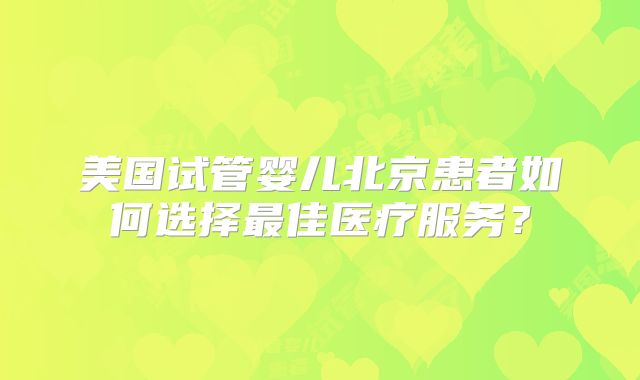 美国试管婴儿北京患者如何选择最佳医疗服务?