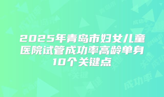 2025年青岛市妇女儿童医院试管成功率高龄单身10个关键点